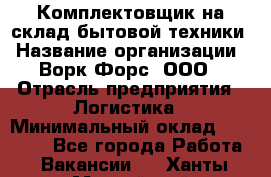 Комплектовщик на склад бытовой техники › Название организации ­ Ворк Форс, ООО › Отрасль предприятия ­ Логистика › Минимальный оклад ­ 33 000 - Все города Работа » Вакансии   . Ханты-Мансийский,Нефтеюганск г.